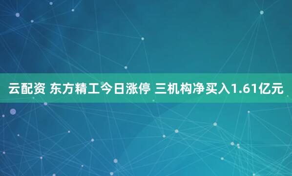 云配资 东方精工今日涨停 三机构净买入1.61亿元