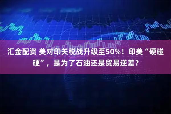 汇金配资 美对印关税战升级至50%！印美“硬碰硬”，是为了石油还是贸易逆差？