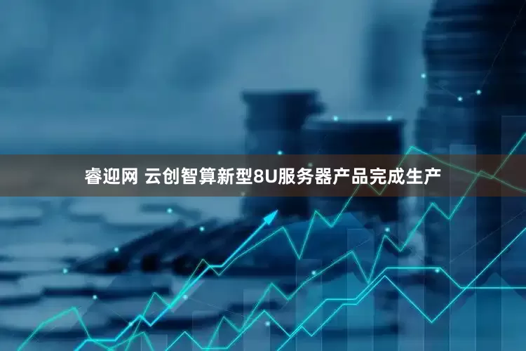 睿迎网 云创智算新型8U服务器产品完成生产