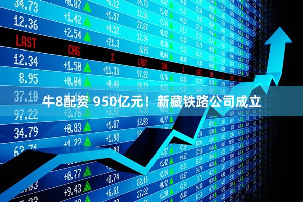 牛8配资 950亿元！新藏铁路公司成立