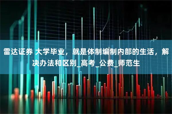 雷达证券 大学毕业，就是体制编制内部的生活，解决办法和区别_高考_公费_师范生