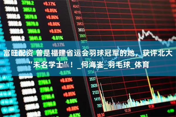 富旺配资 曾是福建省运会羽球冠军的她，获评北大“未名学士”！_何海崟_羽毛球_体育