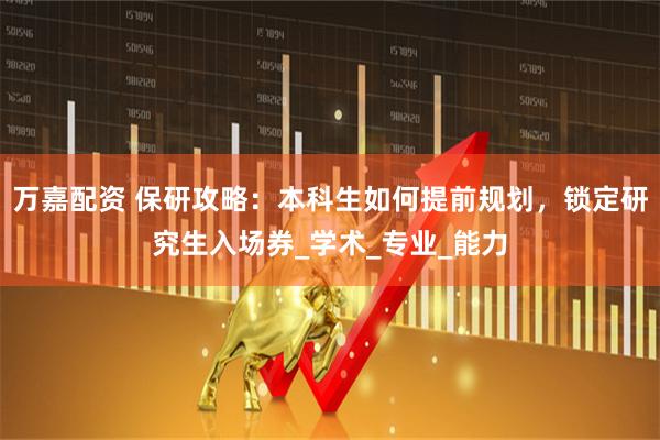 万嘉配资 保研攻略：本科生如何提前规划，锁定研究生入场券_学术_专业_能力