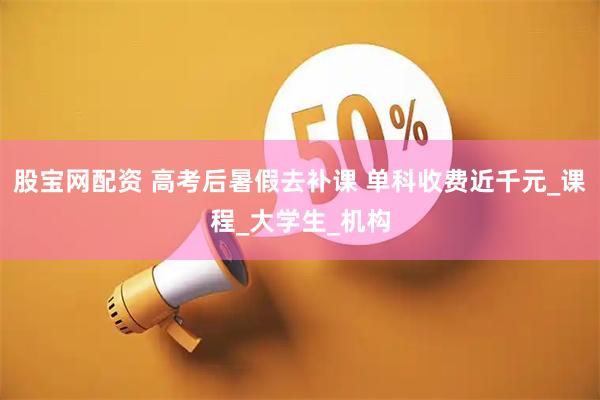 股宝网配资 高考后暑假去补课 单科收费近千元_课程_大学生_机构