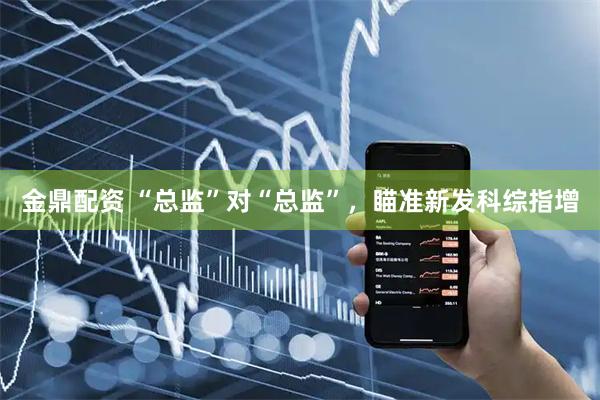 金鼎配资 “总监”对“总监”，瞄准新发科综指增