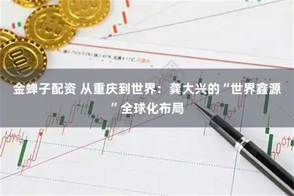 金蝉子配资 从重庆到世界：龚大兴的“世界鑫源”全球化布局