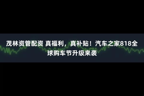 茂林资管配资 真福利，真补贴！汽车之家818全球购车节升级来袭