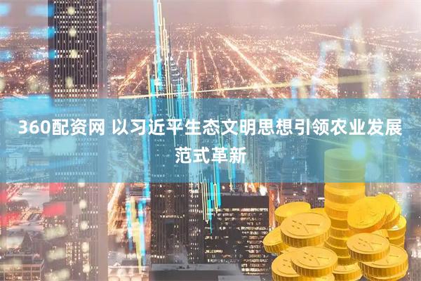 360配资网 以习近平生态文明思想引领农业发展范式革新