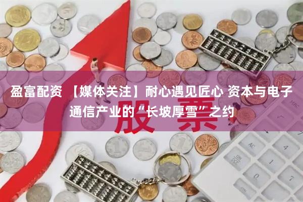 盈富配资 【媒体关注】耐心遇见匠心 资本与电子通信产业的“长坡厚雪”之约