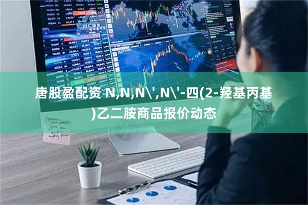 唐股盈配资 N,N,N',N'-四(2-羟基丙基)乙二胺商品报价动态