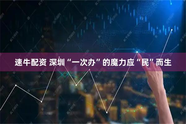 速牛配资 深圳“一次办”的魔力应“民”而生