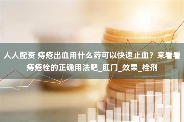 人人配资 痔疮出血用什么药可以快速止血？来看看痔疮栓的正确用法吧_肛门_效果_栓剂