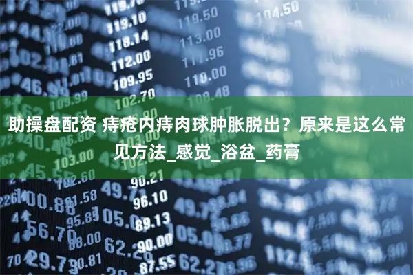助操盘配资 痔疮内痔肉球肿胀脱出？原来是这么常见方法_感觉_浴盆_药膏