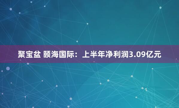 聚宝盆 颐海国际：上半年净利润3.09亿元