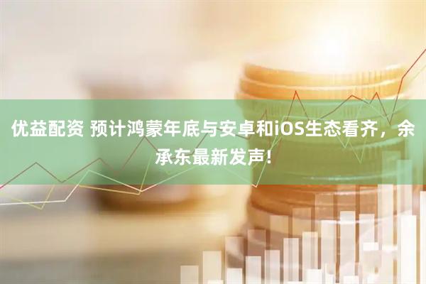 优益配资 预计鸿蒙年底与安卓和iOS生态看齐，余承东最新发声!