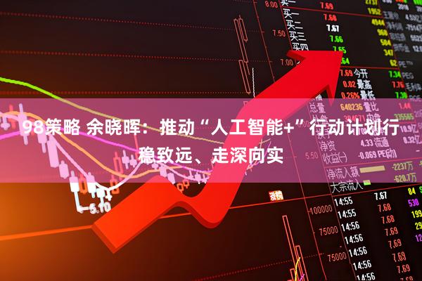 98策略 余晓晖：推动“人工智能+”行动计划行稳致远、走深向实
