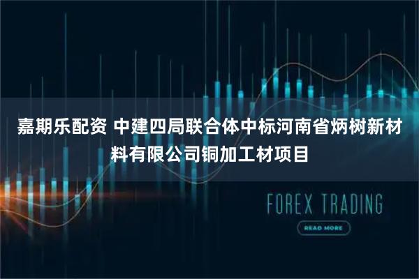 嘉期乐配资 中建四局联合体中标河南省炳树新材料有限公司铜加工材项目
