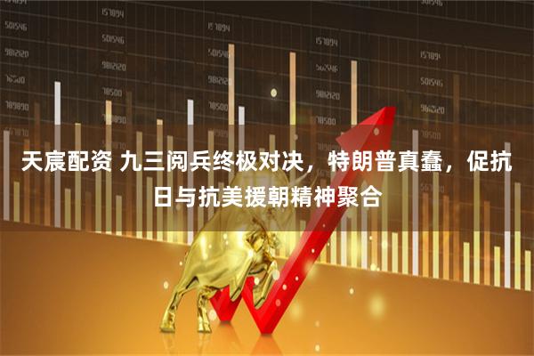 天宸配资 九三阅兵终极对决，特朗普真蠢，促抗日与抗美援朝精神聚合