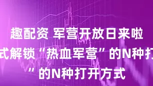 趣配资 军营开放日来啦！沉浸式解锁“热血军营”的N种打开方式