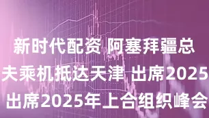 新时代配资 阿塞拜疆总统阿利耶夫乘机抵达天津 出席2025年上合组织峰会