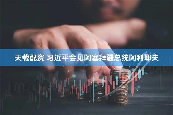 天载配资 习近平会见阿塞拜疆总统阿利耶夫