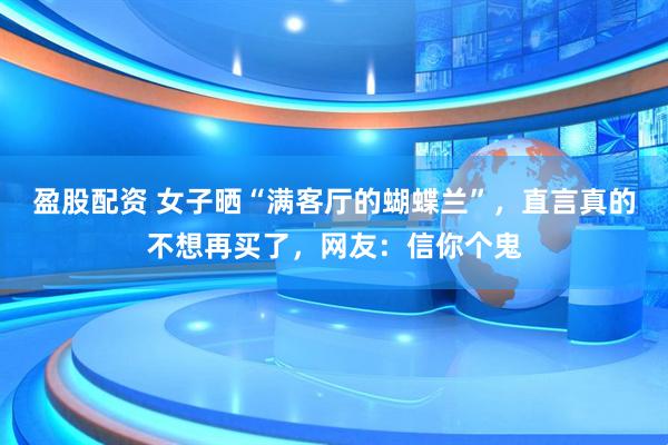 盈股配资 女子晒“满客厅的蝴蝶兰”，直言真的不想再买了，网友：信你个鬼