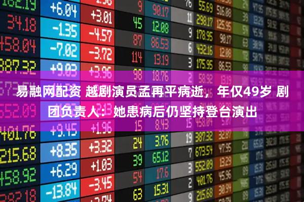 易融网配资 越剧演员孟再平病逝，年仅49岁 剧团负责人：她患病后仍坚持登台演出