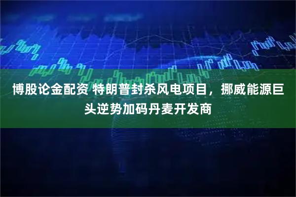 博股论金配资 特朗普封杀风电项目，挪威能源巨头逆势加码丹麦开发商
