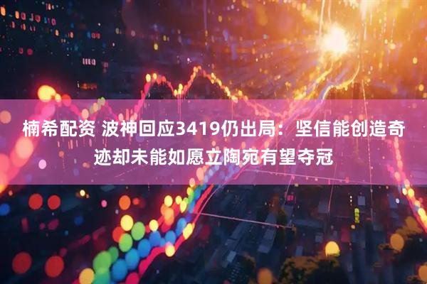 楠希配资 波神回应3419仍出局：坚信能创造奇迹却未能如愿立陶宛有望夺冠