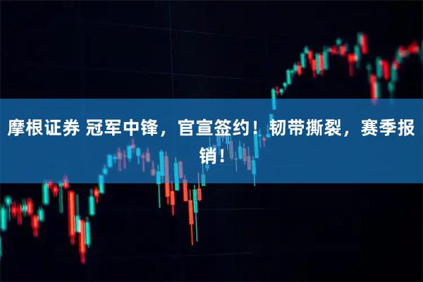 摩根证券 冠军中锋，官宣签约！韧带撕裂，赛季报销！