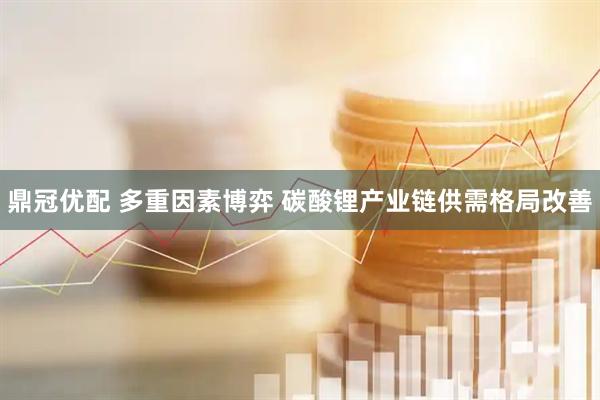 鼎冠优配 多重因素博弈 碳酸锂产业链供需格局改善