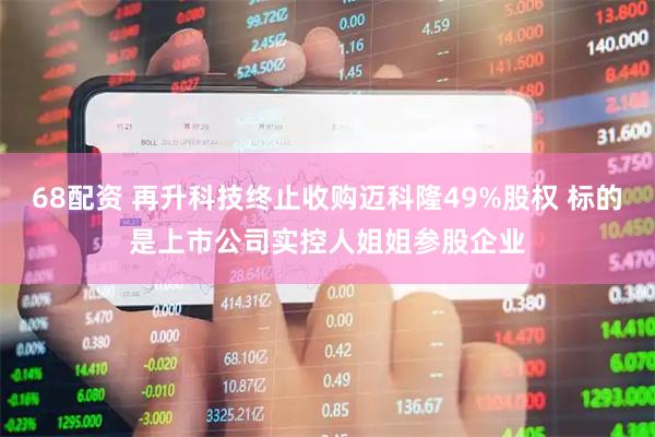 68配资 再升科技终止收购迈科隆49%股权 标的是上市公司实控人姐姐参股企业