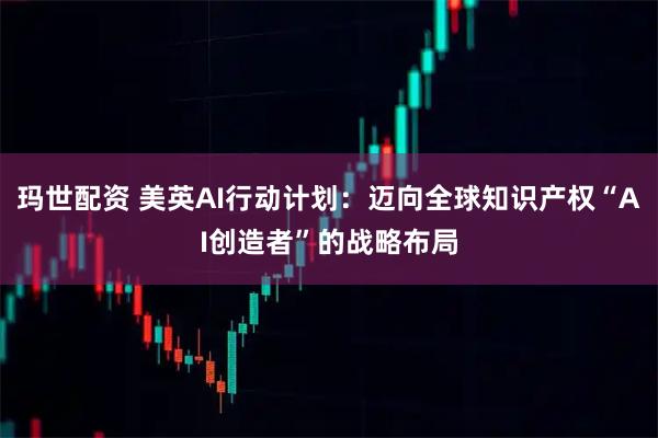 玛世配资 美英AI行动计划：迈向全球知识产权“AI创造者”的战略布局