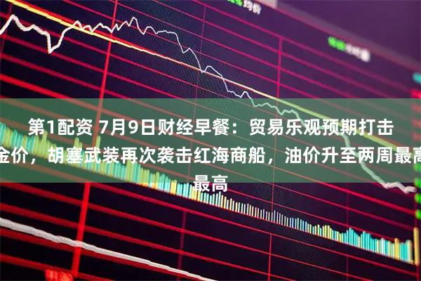 第1配资 7月9日财经早餐:贸易乐观预期打击金价,胡塞武装再次袭击红海商船,油价升至两周最高