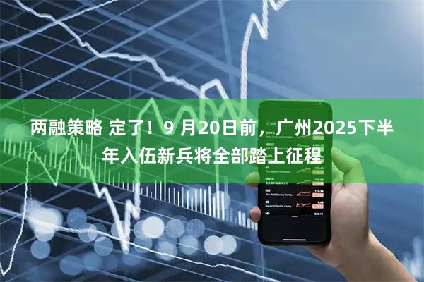 两融策略 定了！9 月20日前，广州2025下半年入伍新兵将全部踏上征程