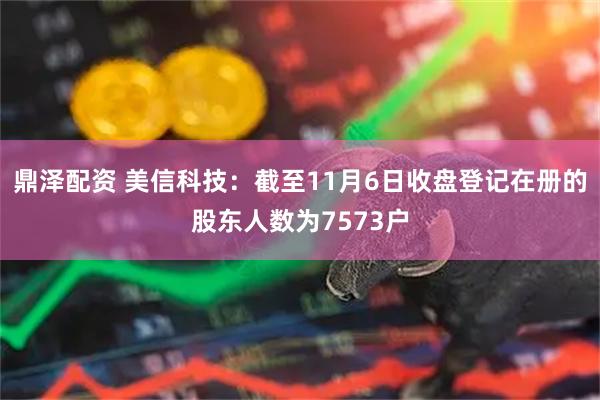 鼎泽配资 美信科技：截至11月6日收盘登记在册的股东人数为7573户