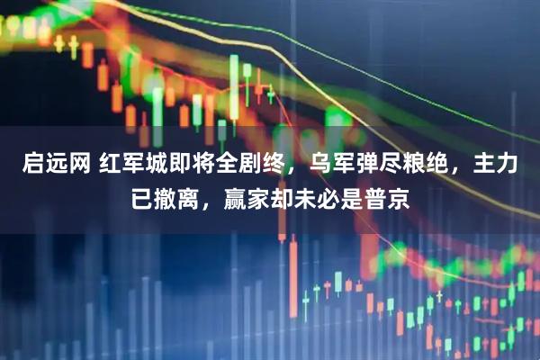 启远网 红军城即将全剧终，乌军弹尽粮绝，主力已撤离，赢家却未必是普京