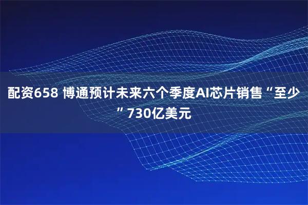 配资658 博通预计未来六个季度AI芯片销售“至少”730亿美元