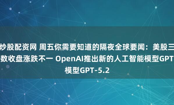 炒股配资网 周五你需要知道的隔夜全球要闻：美股三大指数收盘涨跌不一 OpenAI推出新的人工智能模型GPT-5.2