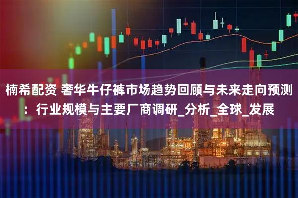 楠希配资 奢华牛仔裤市场趋势回顾与未来走向预测：行业规模与主要厂商调研_分析_全球_发展