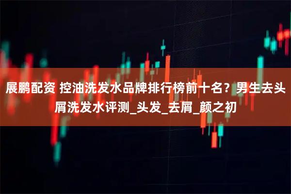 展鹏配资 控油洗发水品牌排行榜前十名？男生去头屑洗发水评测_头发_去屑_颜之初