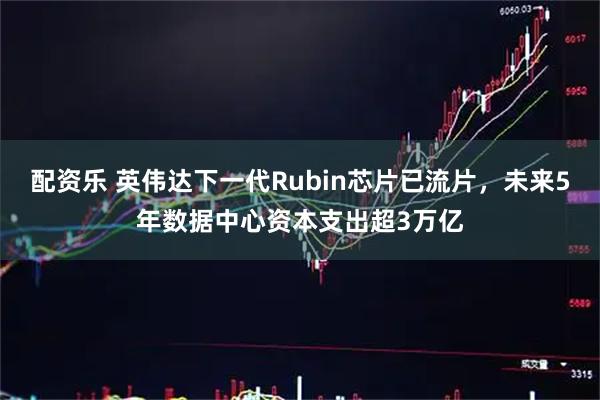 配资乐 英伟达下一代Rubin芯片已流片，未来5年数据中心资本支出超3万亿