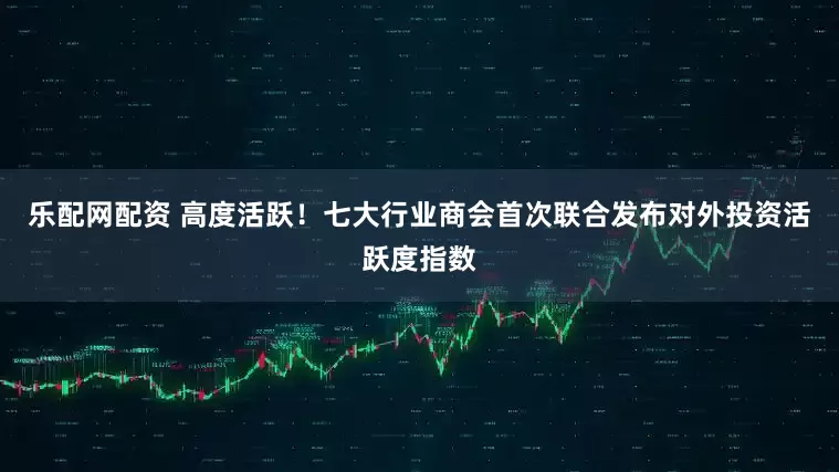 乐配网配资 高度活跃！七大行业商会首次联合发布对外投资活跃度指数