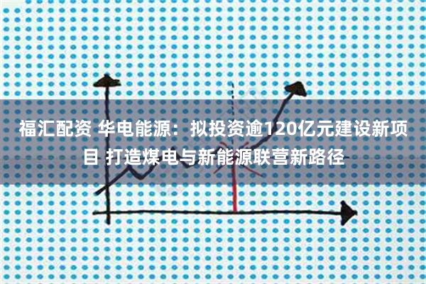 福汇配资 华电能源：拟投资逾120亿元建设新项目 打造煤电与新能源联营新路径