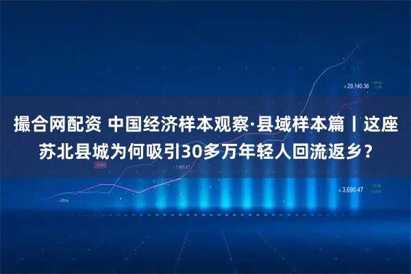 撮合网配资 中国经济样本观察·县域样本篇丨这座苏北县城为何吸引30多万年轻人回流返乡?
