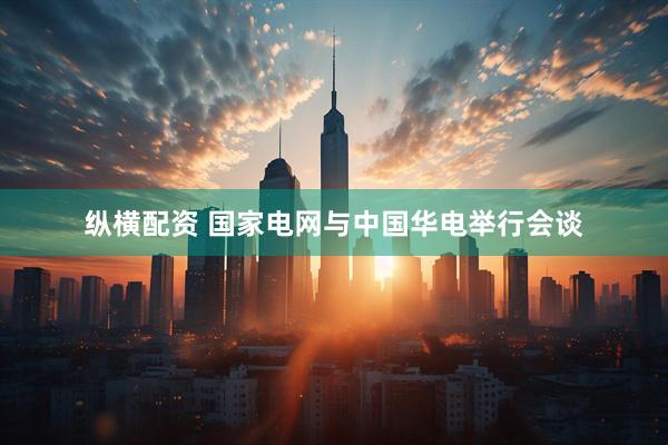 纵横配资 国家电网与中国华电举行会谈