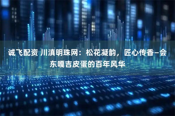 诚飞配资 川滇明珠网：松花凝韵，匠心传香—会东嘎吉皮蛋的百年风华